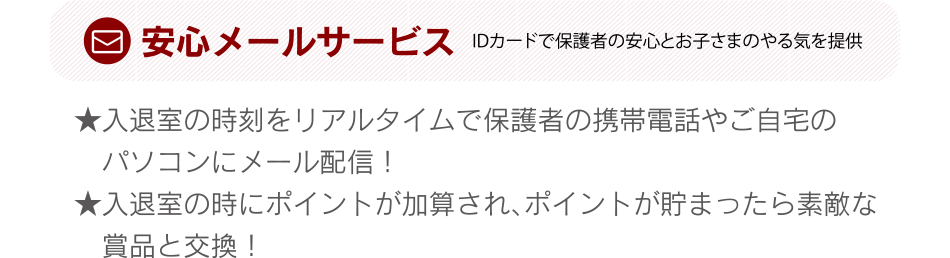 安心メールサービス 入退室の時刻をリアルタイムで保護者の携帯電話やご自宅のパソコンにメール配信！入退室の時にポイントが加算され、ポイントが貯まったら素敵な賞品と交換！